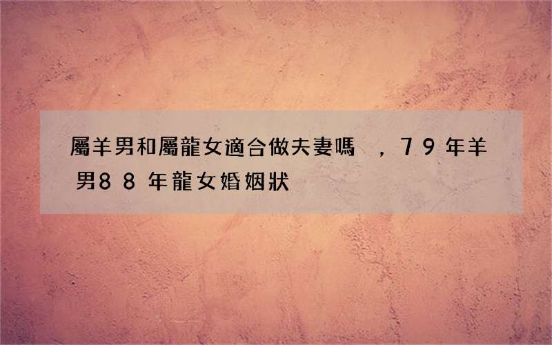 屬羊男和屬龍女適合做夫妻嗎，79年羊男88年龍女婚姻狀況
